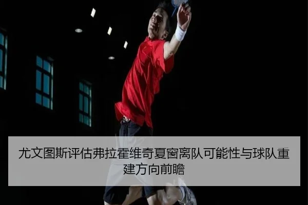尤文图斯评估弗拉霍维奇夏窗离队可能性与球队重建方向前瞻